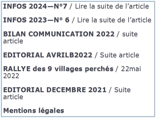 Zone de Texte: INFOS 2024—N°7 / Lire la suite de l’article
INFOS 2023—N° 6 / Lire la suite de l’article
BILAN COMMUNICATION 2022 / suite article
EDITORIAL AVRILB2022 / Suite article
RALLYE des 9 villages perchés / 22mai 2022
EDITORIAL DECEMBRE 2021 / Suite article
Mentions légales